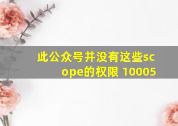 此公众号并没有这些scope的权限 10005